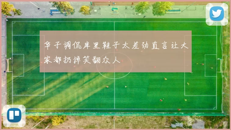 华子调侃库里鞋子太差劲直言让大家都扔掉笑翻众人