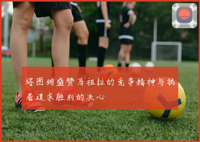 塔图姆盛赞马祖拉的竞争精神与执着追求胜利的决心