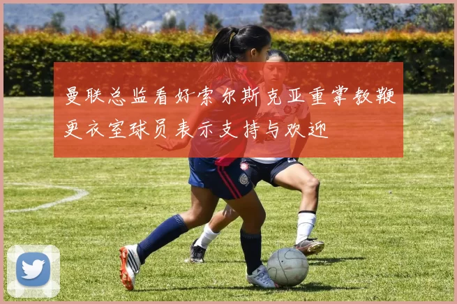 曼联总监看好索尔斯克亚重掌教鞭更衣室球员表示支持与欢迎