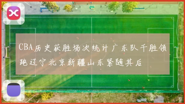 CBA历史获胜场次统计广东队千胜领跑辽宁北京新疆山东紧随其后