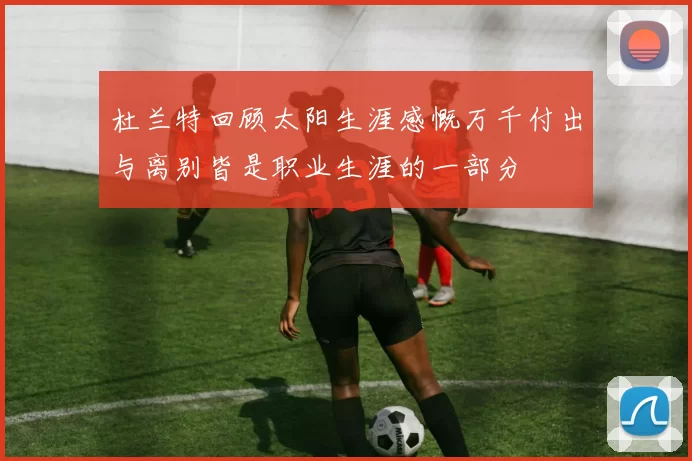杜兰特回顾太阳生涯感慨万千付出与离别皆是职业生涯的一部分