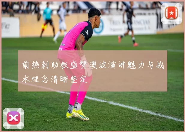 前热刺助教盛赞澳波演讲魅力与战术理念清晰坚定